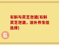 石斛与灵芝泡酒(石斛灵芝泡酒，滋补养生佳选择)