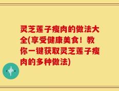 灵芝莲子瘦肉的做法大全(享受健康美食！教你一键获取灵芝莲子瘦肉的多种做法)