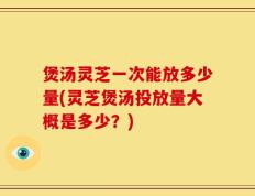 煲汤灵芝一次能放多少量(灵芝煲汤投放量大概是多少？)