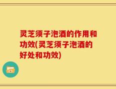 灵芝须子泡酒的作用和功效(灵芝须子泡酒的好处和功效)
