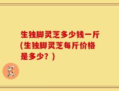 生独脚灵芝多少钱一斤(生独脚灵芝每斤价格是多少？)