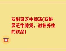 石斛灵芝牛膝汤(石斛灵芝牛膝煲，滋补养生的饮品)