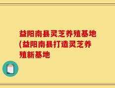 益阳南县灵芝养殖基地(益阳南县打造灵芝养殖新基地