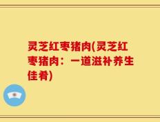 灵芝红枣猪肉(灵芝红枣猪肉：一道滋补养生佳肴)