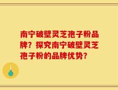 南宁破壁灵芝孢子粉品牌？探究南宁破壁灵芝孢子粉的品牌优势？