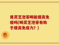 用灵芝泡茶喝能提高免疫吗(喝灵芝泡茶有助于提高免疫力？)