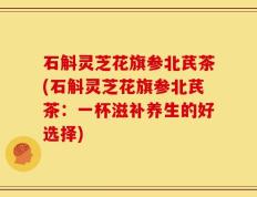 石斛灵芝花旗参北芪茶(石斛灵芝花旗参北芪茶：一杯滋补养生的好选择)
