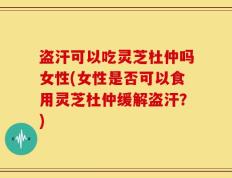 盗汗可以吃灵芝杜仲吗女性(女性是否可以食用灵芝杜仲缓解盗汗？)
