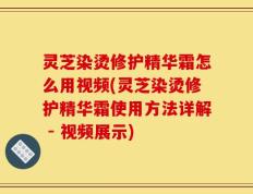 灵芝染烫修护精华霜怎么用视频(灵芝染烫修护精华霜使用方法详解 - 视频展示)