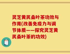 灵芝黄芪桑叶茶功效与作用(改善免疫力与调节体质——探究灵芝黄芪桑叶茶的功效)