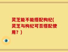 灵芝能不能搭配枸杞(灵芝与枸杞可否搭配使用？)