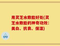 用灵芝水敷脸好处(灵芝水敷脸的神奇功效：美白、抗衰、保湿)
