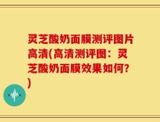 灵芝酸奶面膜测评图片高清(高清测评图：灵芝酸奶面膜效果如何？)