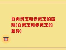 白肉灵芝和赤灵芝的区别(白灵芝和赤灵芝的差异)