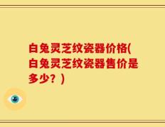 白兔灵芝纹瓷器价格(白兔灵芝纹瓷器售价是多少？)