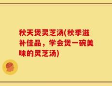 秋天煲灵芝汤(秋季滋补佳品，学会煲一碗美味的灵芝汤)