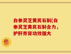 白参灵芝黄芪石斛(白参灵芝黄芪石斛合力，护肝养肾功效强大