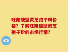 旺隆破壁灵芝孢子粉价格？了解旺隆破壁灵芝孢子粉的市场行情？