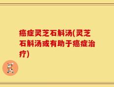 癌症灵芝石斛汤(灵芝石斛汤或有助于癌症治疗)