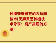 种植天麻灵芝的方法和技术(天麻灵芝种植技术分享：高产高质的方法)