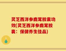 灵芝西洋参鹿茸胶囊功效(灵芝西洋参鹿茸胶囊：保健养生佳品)