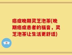 癌症晚期灵芝泡茶(晚期癌症患者的福音，灵芝泡茶让生活更舒适)
