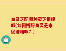 白灵芝配哪种灵芝促睡眠(如何搭配白灵芝来促进睡眠？)