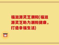 福滋源灵芝潮阳(福滋源灵芝助力潮阳健康，打造幸福生活)