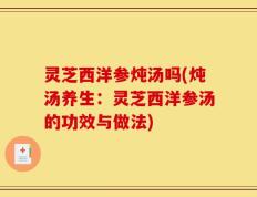 灵芝西洋参炖汤吗(炖汤养生：灵芝西洋参汤的功效与做法)