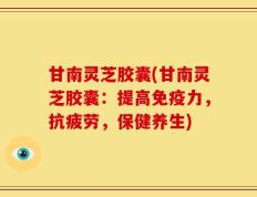 甘南灵芝胶囊(甘南灵芝胶囊：提高免疫力，抗疲劳，保健养生)