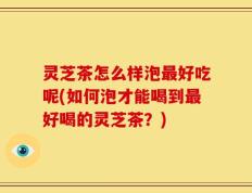 灵芝茶怎么样泡最好吃呢(如何泡才能喝到最好喝的灵芝茶？)