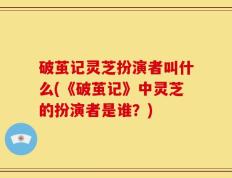 破茧记灵芝扮演者叫什么(《破茧记》中灵芝的扮演者是谁？)