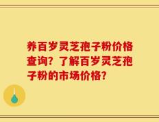 养百岁灵芝孢子粉价格查询？了解百岁灵芝孢子粉的市场价格？