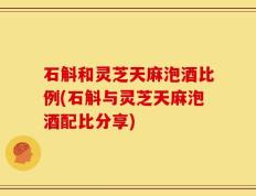 石斛和灵芝天麻泡酒比例(石斛与灵芝天麻泡酒配比分享)