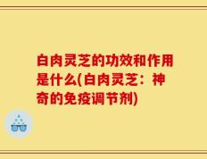 白肉灵芝的功效和作用是什么(白肉灵芝：神奇的免疫调节剂)