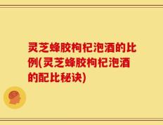 灵芝蜂胶枸杞泡酒的比例(灵芝蜂胶枸杞泡酒的配比秘诀)