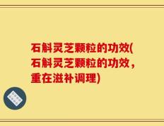 石斛灵芝颗粒的功效(石斛灵芝颗粒的功效，重在滋补调理)