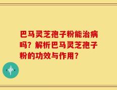 巴马灵芝孢子粉能治病吗？解析巴马灵芝孢子粉的功效与作用？