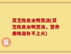 灵芝陈皮水鸭煲汤(灵芝陈皮水鸭煲汤，营养美味滋补不上火)