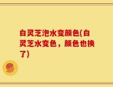 白灵芝泡水变颜色(白灵芝水变色，颜色也换了)