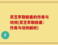 灵芝萃取胶囊的作用与功效(灵芝萃取胶囊：作用与功效解析)
