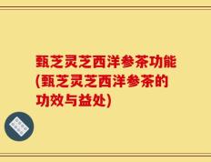 甄芝灵芝西洋参茶功能(甄芝灵芝西洋参茶的功效与益处)