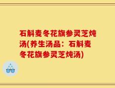 石斛麦冬花旗参灵芝炖汤(养生汤品：石斛麦冬花旗参灵芝炖汤)