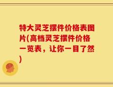 特大灵芝摆件价格表图片(高档灵芝摆件价格一览表，让你一目了然)