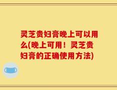 灵芝贵妇膏晚上可以用么(晚上可用！灵芝贵妇膏的正确使用方法)
