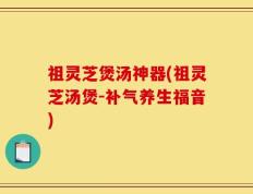 祖灵芝煲汤神器(祖灵芝汤煲-补气养生福音)