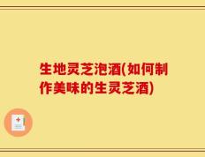 生地灵芝泡酒(如何制作美味的生灵芝酒)