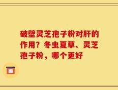 破壁灵芝孢子粉对肝的作用？冬虫夏草、灵芝孢子粉，哪个更好