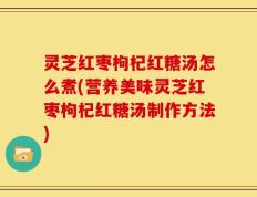 灵芝红枣枸杞红糖汤怎么煮(营养美味灵芝红枣枸杞红糖汤制作方法)