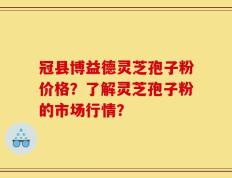 冠县博益德灵芝孢子粉价格？了解灵芝孢子粉的市场行情？
